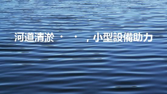 河道清淤，小型設備助力高效施工